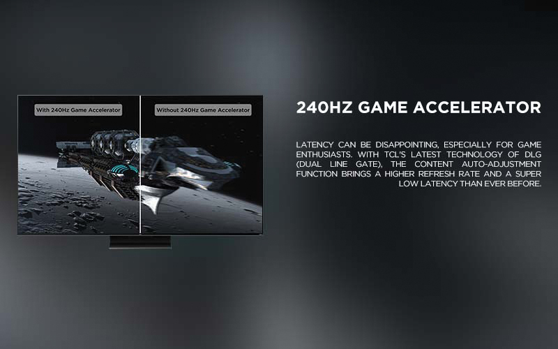 240Hz Game Accelerator - Latency can be disappointing, especially for game enthusiasts. With TCL's latest technology of DLG (Dual Line Gate), the content auto-adjustment function brings a higher refresh rate and a super low latency than ever before.